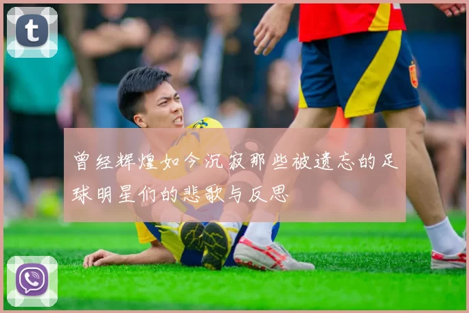 曾经辉煌如今沉寂那些被遗忘的足球明星们的悲歌与反思