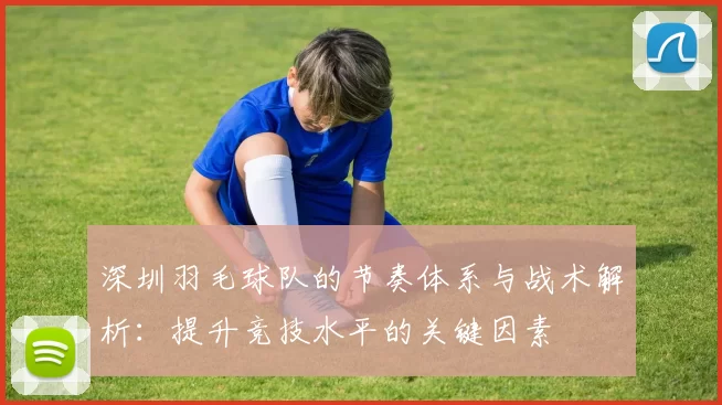 深圳羽毛球队的节奏体系与战术解析：提升竞技水平的关键因素