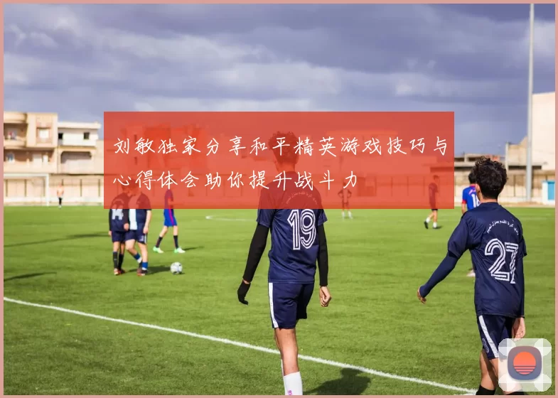 刘敏独家分享和平精英游戏技巧与心得体会助你提升战斗力