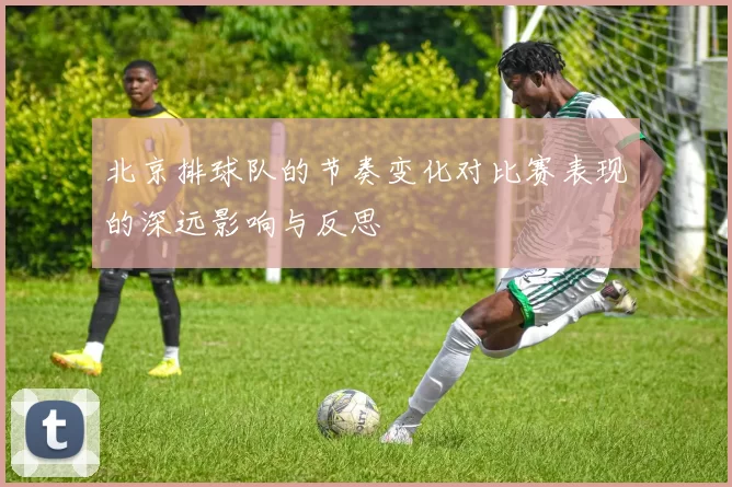 北京排球队的节奏变化对比赛表现的深远影响与反思