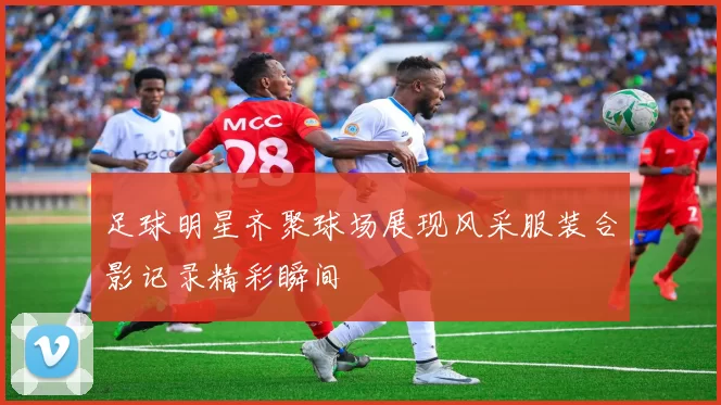 足球明星齐聚球场展现风采服装合影记录精彩瞬间