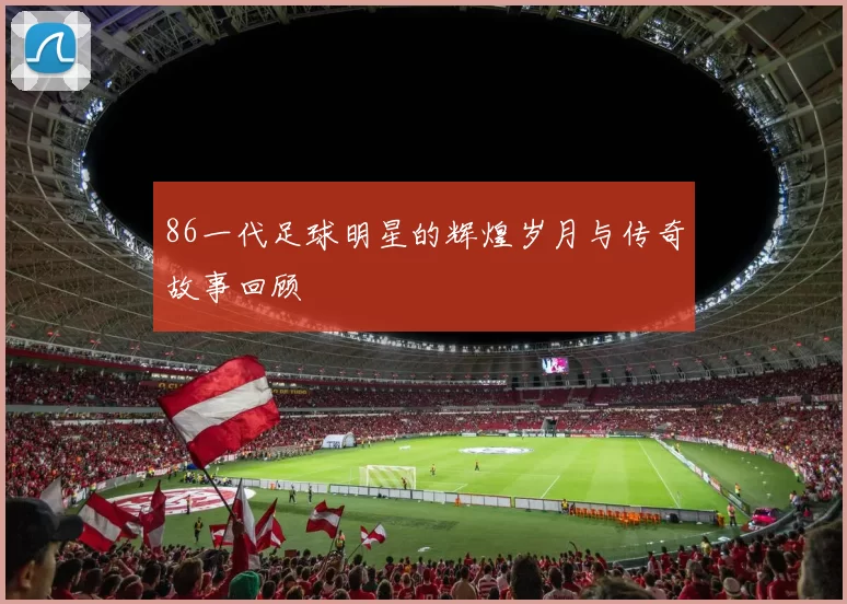 86一代足球明星的辉煌岁月与传奇故事回顾