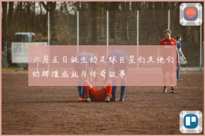 六月五日诞生的足球巨星们及他们的辉煌成就与传奇故事