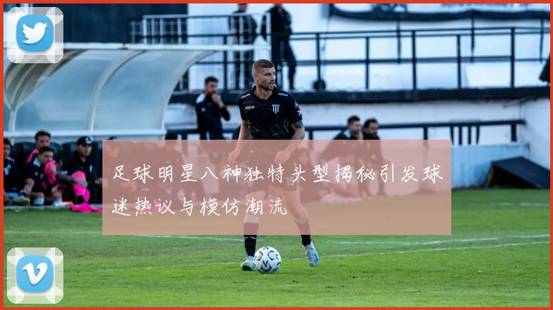 足球明星八神独特头型揭秘引发球迷热议与模仿潮流