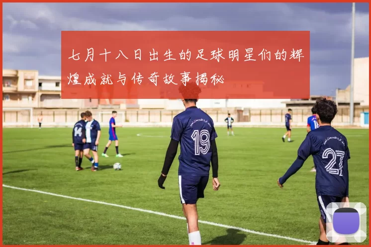 七月十八日出生的足球明星们的辉煌成就与传奇故事揭秘
