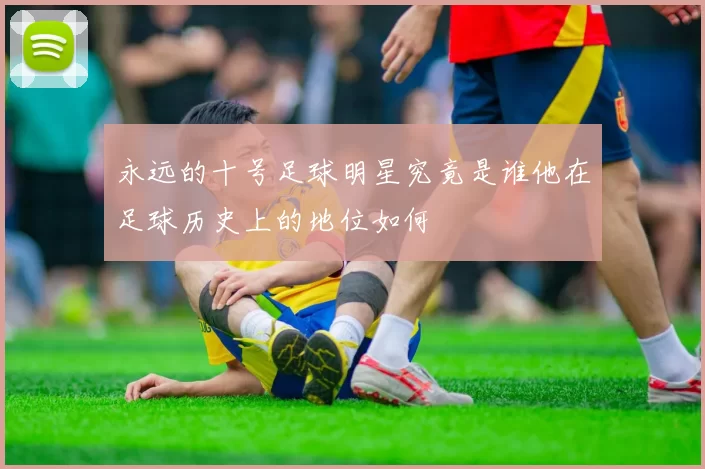 永远的十号足球明星究竟是谁他在足球历史上的地位如何