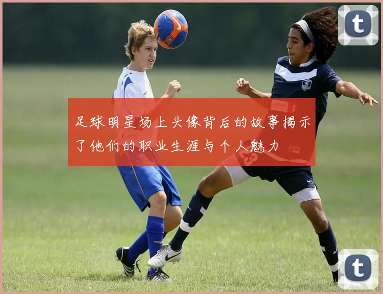 足球明星场上头像背后的故事揭示了他们的职业生涯与个人魅力