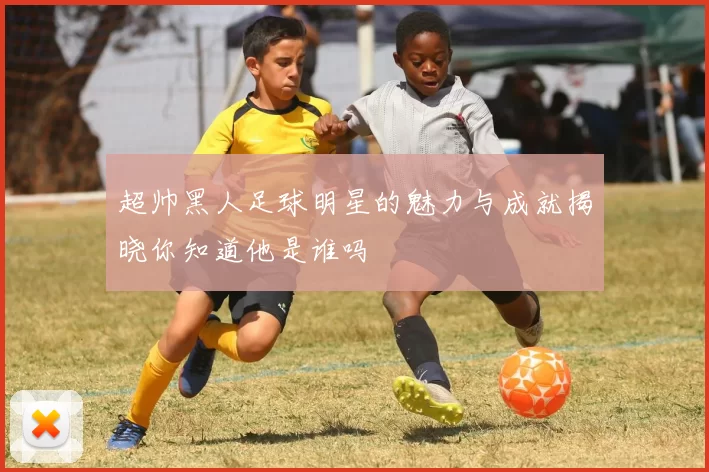 超帅黑人足球明星的魅力与成就揭晓你知道他是谁吗