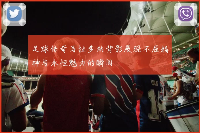 足球传奇马拉多纳背影展现不屈精神与永恒魅力的瞬间