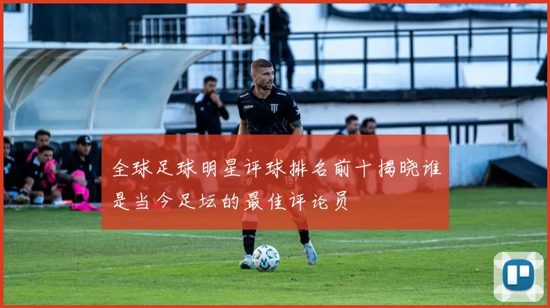 全球足球明星评球排名前十揭晓谁是当今足坛的最佳评论员