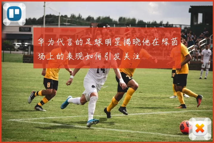 华为代言的足球明星揭晓他在绿茵场上的表现如何引发关注