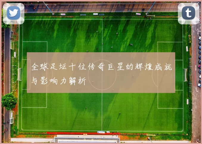 全球足坛十位传奇巨星的辉煌成就与影响力解析