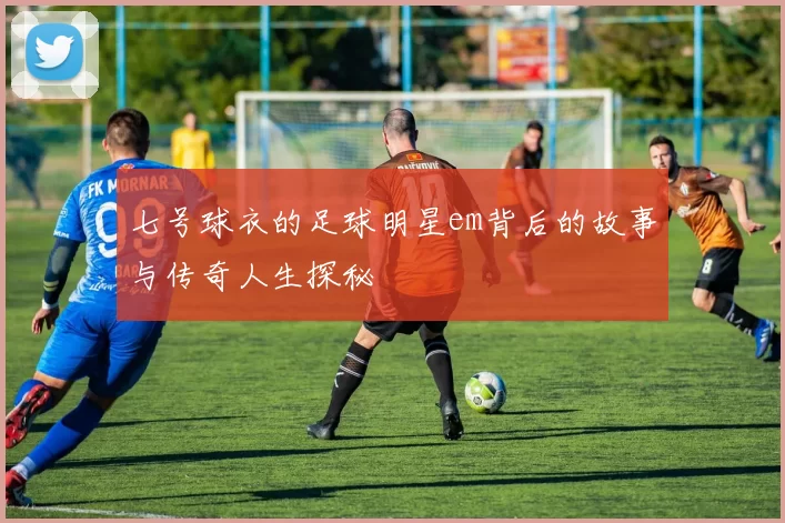 七号球衣的足球明星em背后的故事与传奇人生探秘