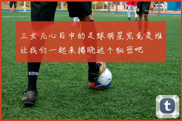 三女儿心目中的足球明星究竟是谁让我们一起来揭晓这个秘密吧