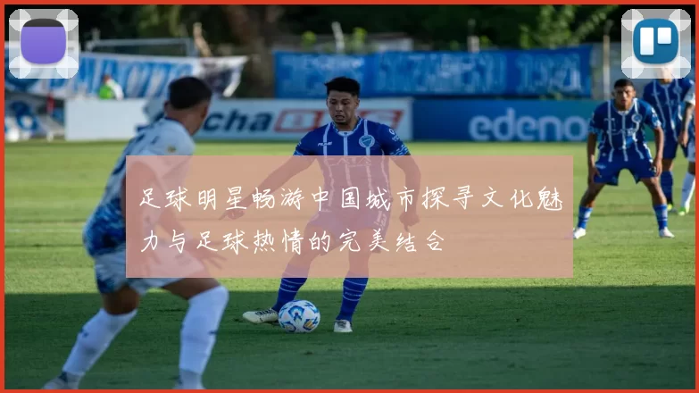足球明星畅游中国城市探寻文化魅力与足球热情的完美结合