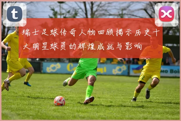 瑞士足球传奇人物回顾揭示历史十大明星球员的辉煌成就与影响