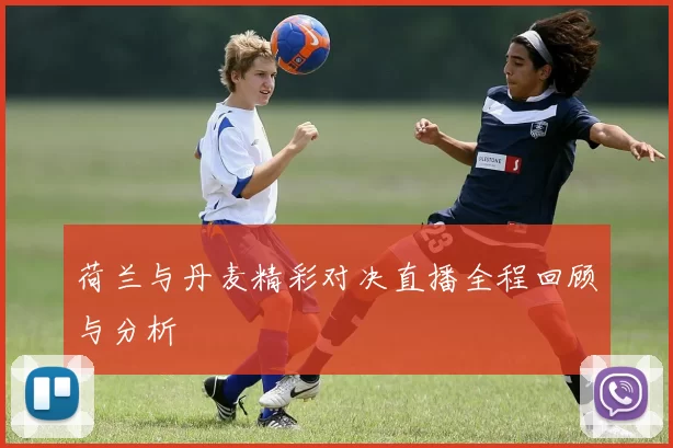 荷兰与丹麦精彩对决直播全程回顾与分析