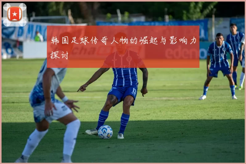 韩国足球传奇人物的崛起与影响力探讨