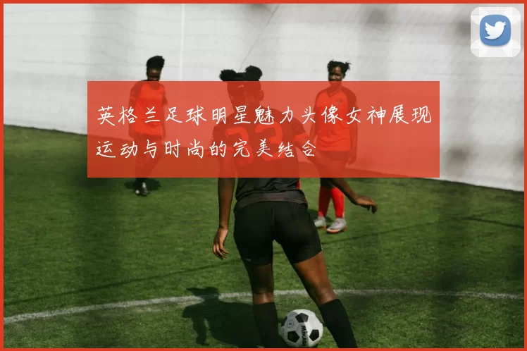 英格兰足球明星魅力头像女神展现运动与时尚的完美结合