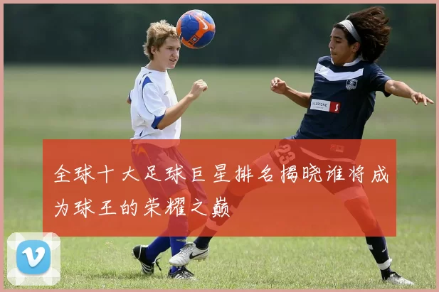 全球十大足球巨星排名揭晓谁将成为球王的荣耀之巅
