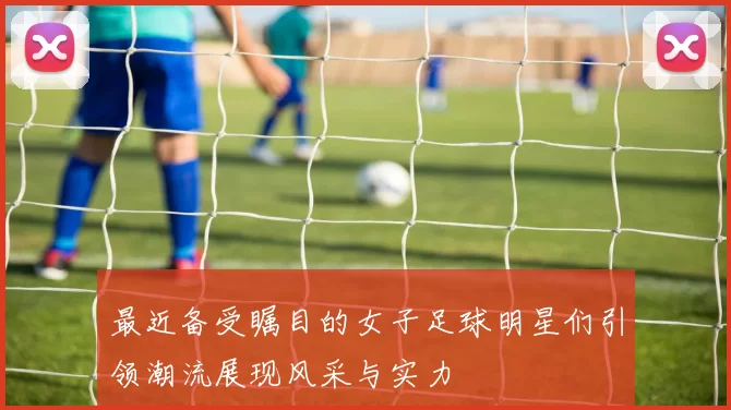 最近备受瞩目的女子足球明星们引领潮流展现风采与实力