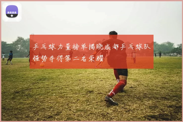 乒乓球力量榜单揭晓成都乒乓球队强势夺得第二名荣耀