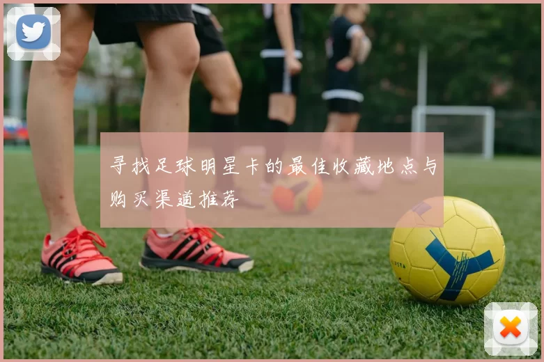 寻找足球明星卡的最佳收藏地点与购买渠道推荐