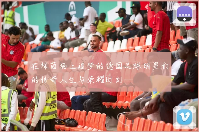 在绿茵场上追梦的德国足球明星们的传奇人生与荣耀时刻