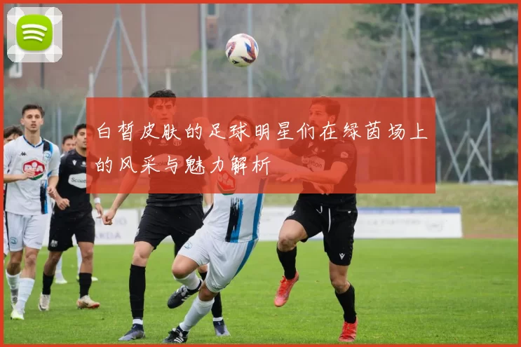 白皙皮肤的足球明星们在绿茵场上的风采与魅力解析