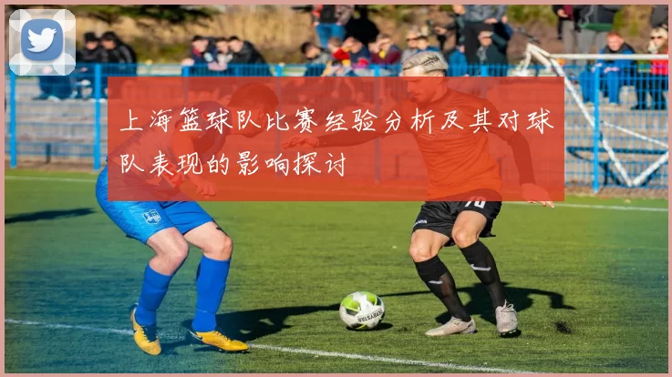 上海篮球队比赛经验分析及其对球队表现的影响探讨