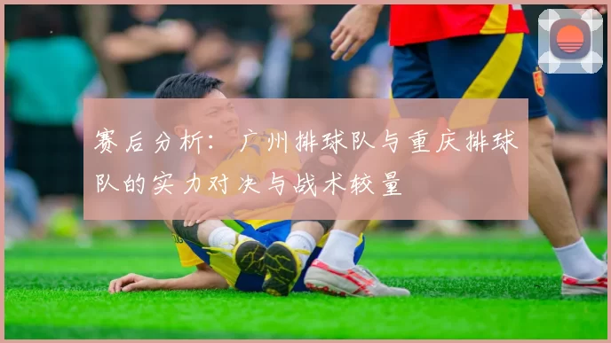 赛后分析：广州排球队与重庆排球队的实力对决与战术较量