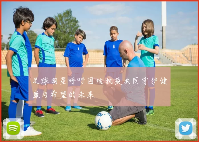 足球明星呼吁团结抗疫共同守护健康与希望的未来