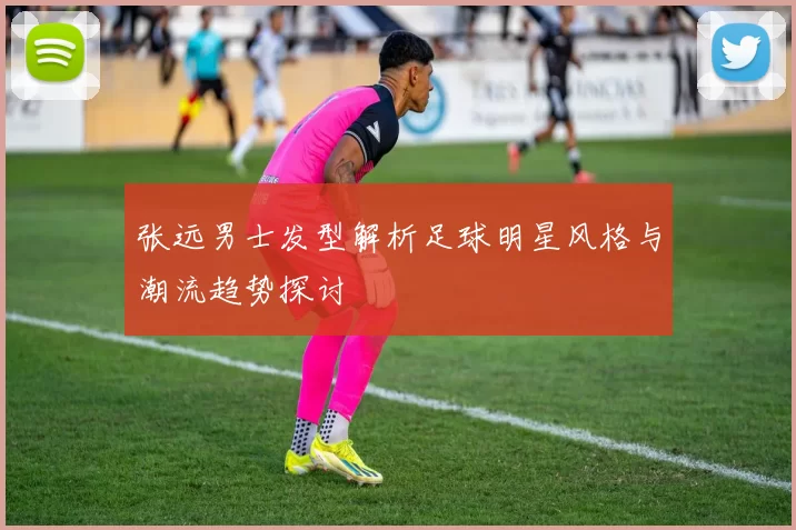 张远男士发型解析足球明星风格与潮流趋势探讨
