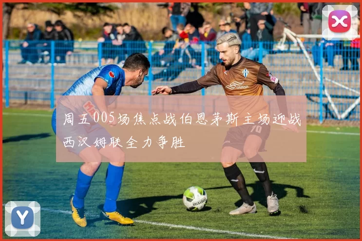 周五005场焦点战伯恩茅斯主场迎战西汉姆联全力争胜