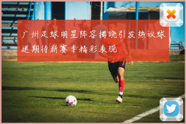 广州足球明星阵容揭晓引发热议球迷期待新赛季精彩表现