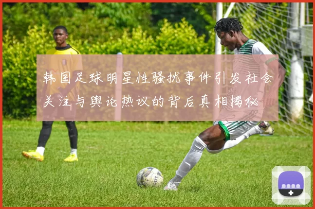 韩国足球明星性骚扰事件引发社会关注与舆论热议的背后真相揭秘