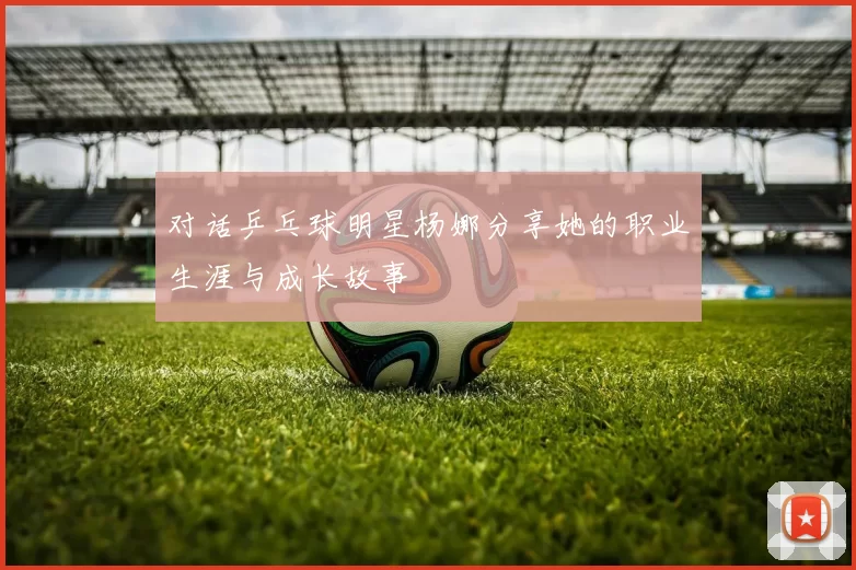 对话乒乓球明星杨娜分享她的职业生涯与成长故事
