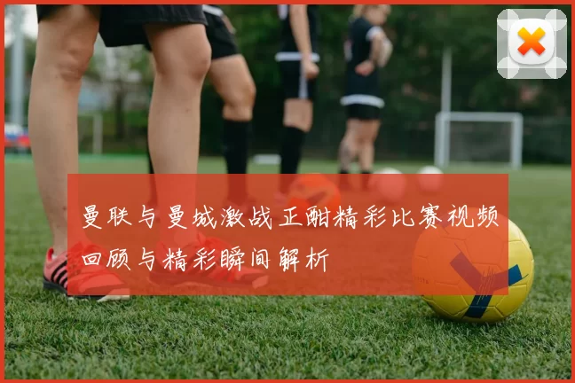 曼联与曼城激战正酣精彩比赛视频回顾与精彩瞬间解析