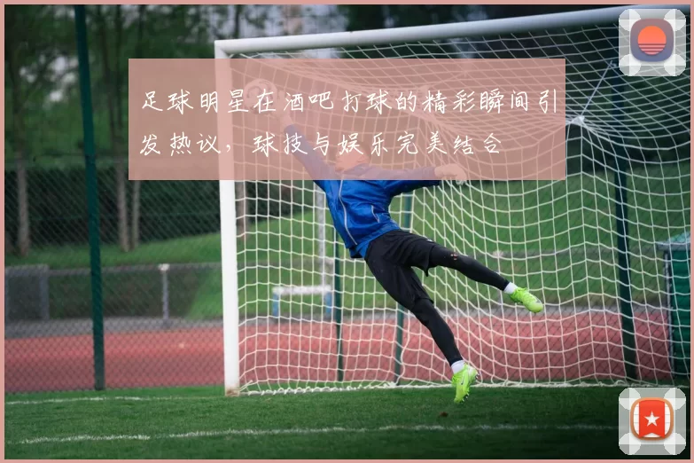 足球明星在酒吧打球的精彩瞬间引发热议，球技与娱乐完美结合