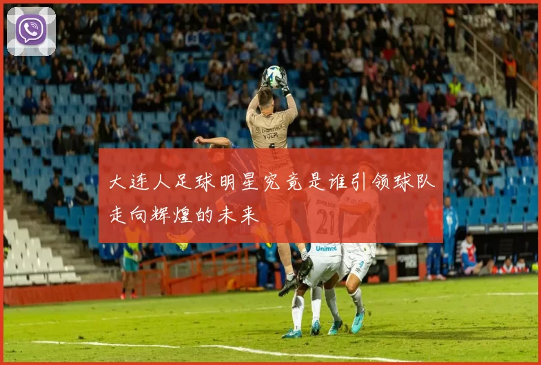 大连人足球明星究竟是谁引领球队走向辉煌的未来