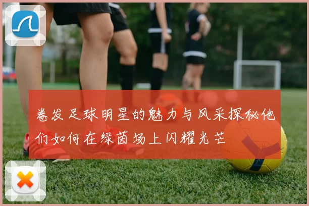 卷发足球明星的魅力与风采探秘他们如何在绿茵场上闪耀光芒