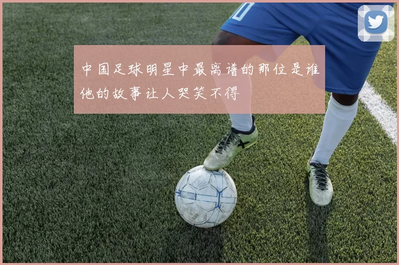 中国足球明星中最离谱的那位是谁他的故事让人哭笑不得