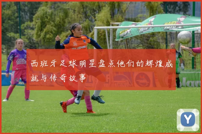 西班牙足球明星盘点他们的辉煌成就与传奇故事