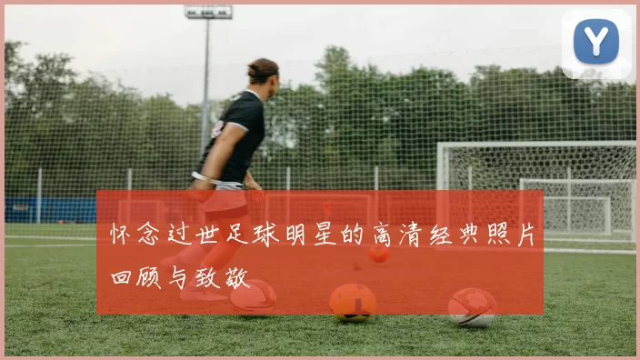 怀念过世足球明星的高清经典照片回顾与致敬