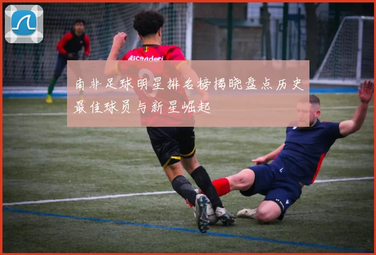 南非足球明星排名榜揭晓盘点历史最佳球员与新星崛起