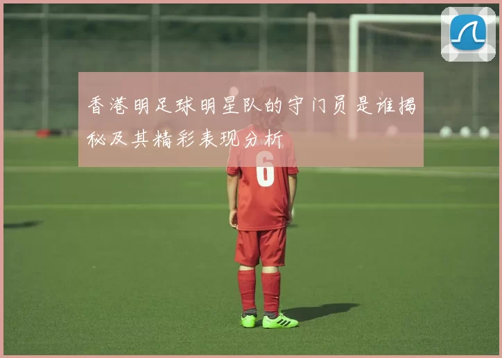 香港明足球明星队的守门员是谁揭秘及其精彩表现分析