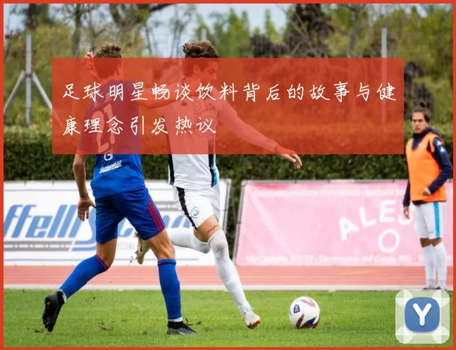 足球明星畅谈饮料背后的故事与健康理念引发热议