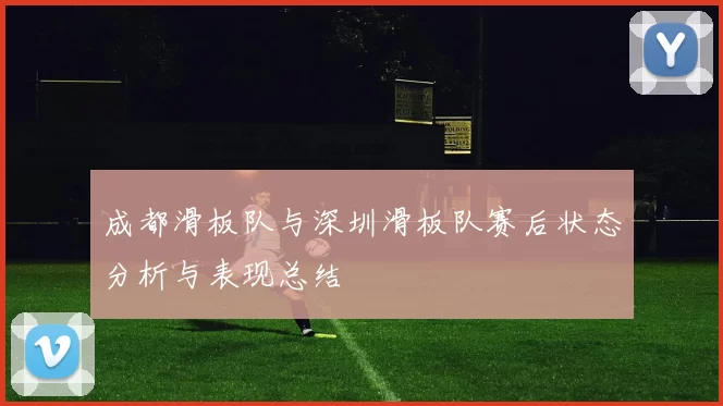 成都滑板队与深圳滑板队赛后状态分析与表现总结