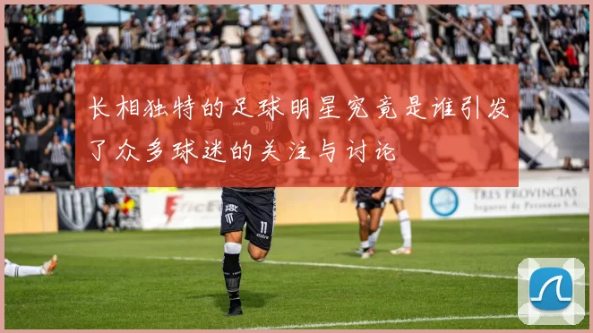 长相独特的足球明星究竟是谁引发了众多球迷的关注与讨论