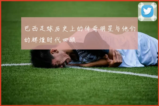 巴西足球历史上的传奇明星与他们的辉煌时代回顾